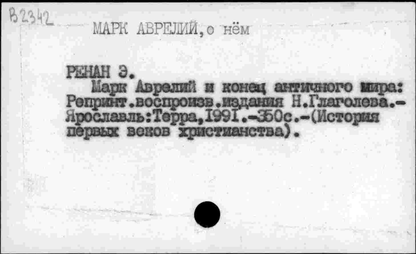 ﻿МАРК АВРЕЛИЙ,о нём
РЕНАН Э.
Марк Аврелий и конец античного вира: Репринт.воспроизв.издания Н.Глаголова.-Ярославль :Терра, 1991 .-ЗЬОс .-(История первых воков христианства).